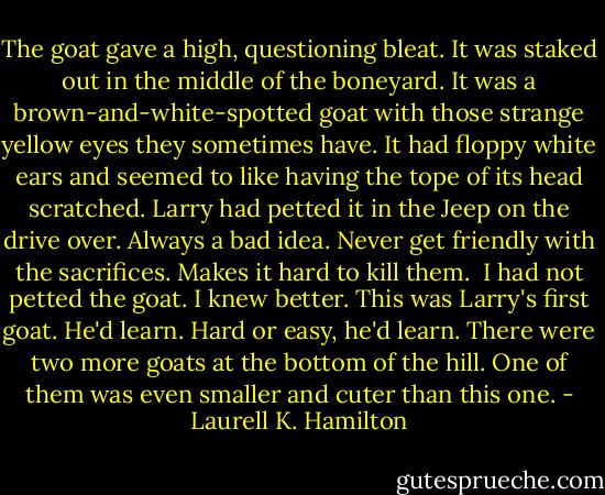The goat gave a high, questioning bleat. It was staked out in the middle of the boneyard. It was a brown-and-white-spotted goat with those strange yellow eyes they sometimes have. It had floppy white ears and seemed to like having the tope of its head scratched. Larry had petted it in the Jeep on the drive over. Always a bad idea. Never get friendly with the sacrifices. Makes it hard to kill them.<br /><br />I had not petted the goat. I knew better. This was Larry's first goat. He'd learn. Hard or easy, he'd learn. There were two more goats at the bottom of the hill. One of them was even smaller and cuter than this one. - Laurell K. Hamilton