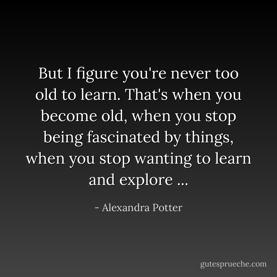 But I figure you're never too old to learn. That's when you become old, when you stop being fascinated by things, when you stop wanting to learn and explore ... - Alexandra Potter