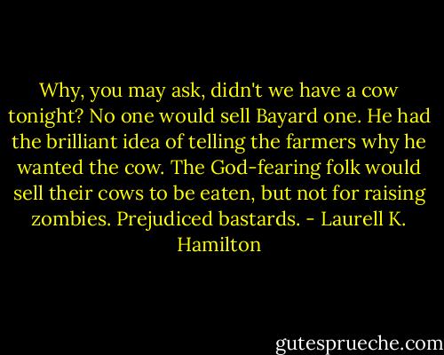 Why, you may ask, didn't we have a cow tonight? No one would sell Bayard one. He had the brilliant idea of telling the farmers why he wanted the cow. The God-fearing folk would sell their cows to be eaten, but not for raising zombies. Prejudiced bastards. - Laurell K. Hamilton