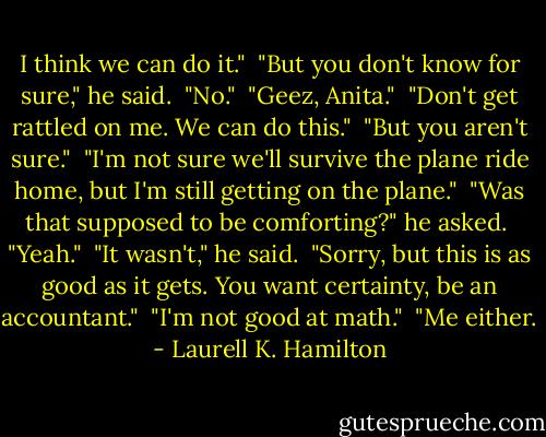 I think we can do it."<br /><br />"But you don't know for sure," he said.<br /><br />"No."<br /><br />"Geez, Anita."<br /><br />"Don't get rattled on me. We can do this."<br /><br />"But you aren't sure."<br /><br />"I'm not sure we'll survive the plane ride home, but I'm still getting on the plane."<br /><br />"Was that supposed to be comforting?" he asked.<br /><br />"Yeah."<br /><br />"It wasn't," he said.<br /><br />"Sorry, but this is as good as it gets. You want certainty, be an accountant."<br /><br />"I'm not good at math."<br /><br />"Me either. - Laurell K. Hamilton