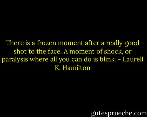 There is a frozen moment after a really good shot to the face. A moment of shock, or paralysis where all you can do is blink. - Laurell K. Hamilton