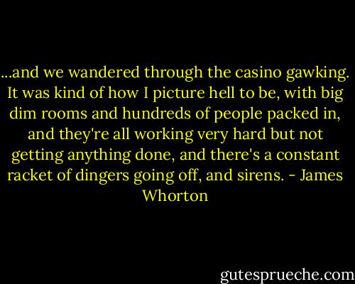 ...and we wandered through the casino gawking. It was kind of how I picture hell to be, with big dim rooms and hundreds of people packed in, and they're all working very hard but not getting anything done, and there's a constant racket of dingers going off, and sirens. - James Whorton