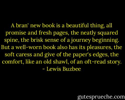 A bran' new book is a beautiful thing, all promise and fresh pages, the neatly squared spine, the brisk sense of a journey beginning. But a well-worn book also has its pleasures, the soft caress and give of the paper's edges, the comfort, like an old shawl, of an oft-read story. - Lewis Buzbee