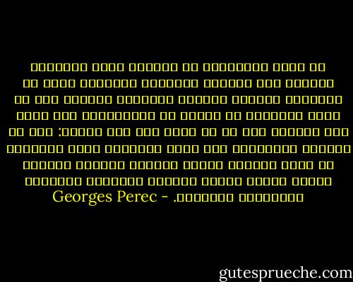 ما يثير انفعالك، ما يخيفك، لكنه أحيانًا يهيجك، ليس الطابع المباغت لتحولك، إنما هو تحديدًا الشعور الغامض والشديد الوطأة أنك لا تعيش تحولًا، أن شيئًا لم يتغير،أنك كنت هكذا على الدوام حتى إن لم تعلم هذا حتى اليوم: ذاك في المرآة المشقوقة ليس وجهك الجديد، إنما الأقنعة هي التي تهاوت، حجرتك جعلتها تنصهر، الخمول جعلها تسيخ، أقنعة الطريق القويم، الأفكار اليقينية الجميلة. - Georges Perec