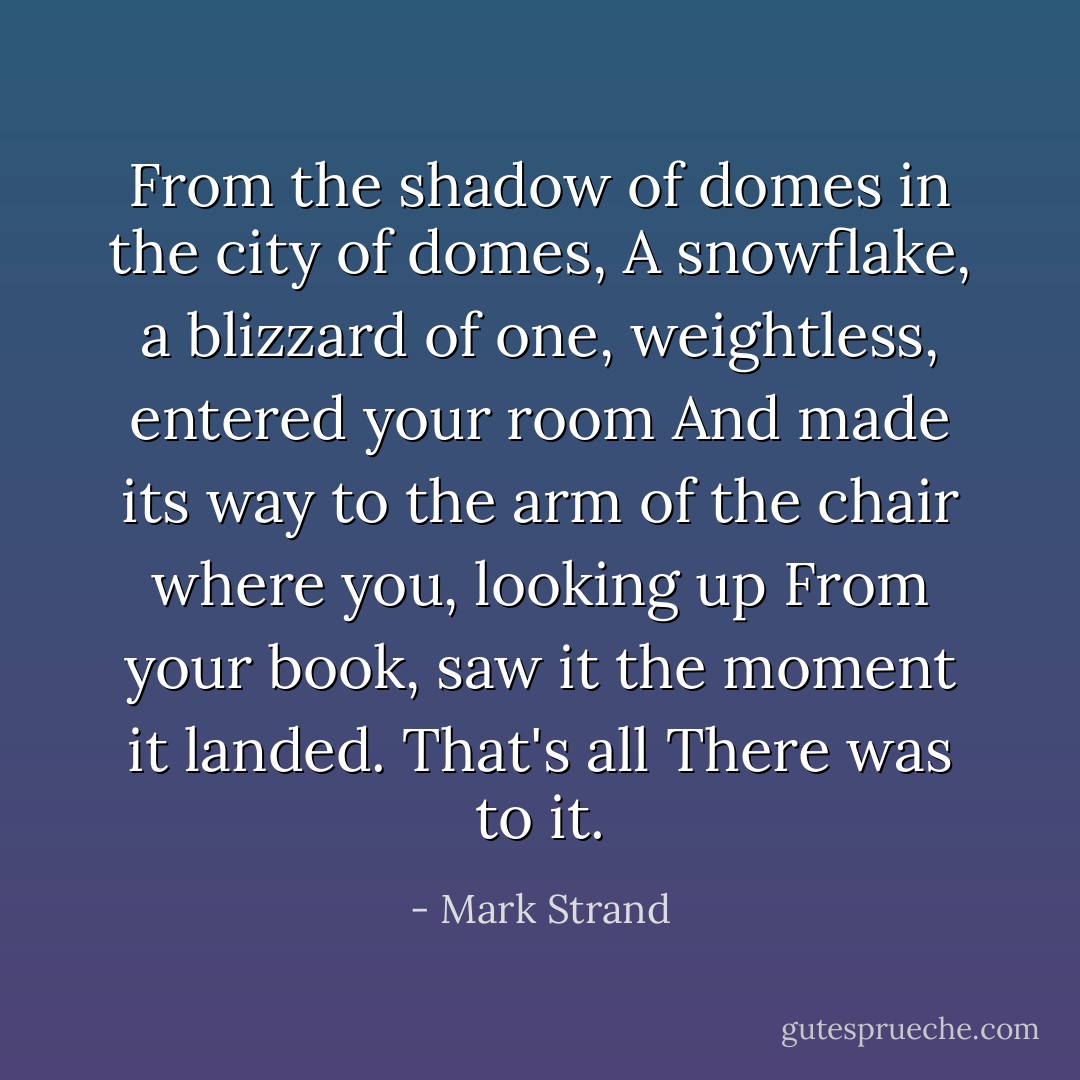 From the shadow of domes in the city of domes,<br />A snowflake, a blizzard of one, weightless, entered your room<br />And made its way to the arm of the chair where you, looking up<br />From your book, saw it the moment it landed. That's all<br />There was to it. - Mark Strand