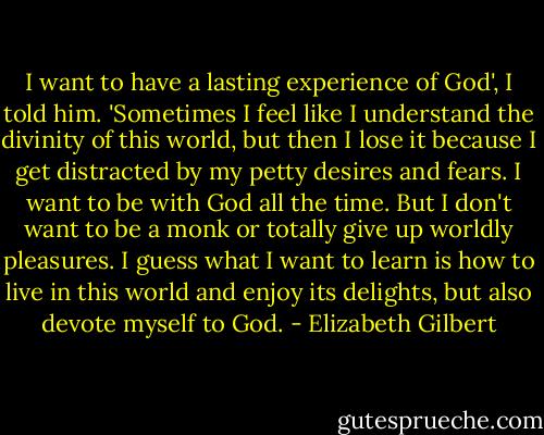 I want to have a lasting experience of God', I told him. 'Sometimes I feel like I understand the divinity of this world, but then I lose it because I get distracted by my petty desires and fears. I want to be with God all the time. But I don't want to be a monk or totally give up worldly pleasures. I guess what I want to learn is how to live in this world and enjoy its delights, but also devote myself to God. - Elizabeth Gilbert