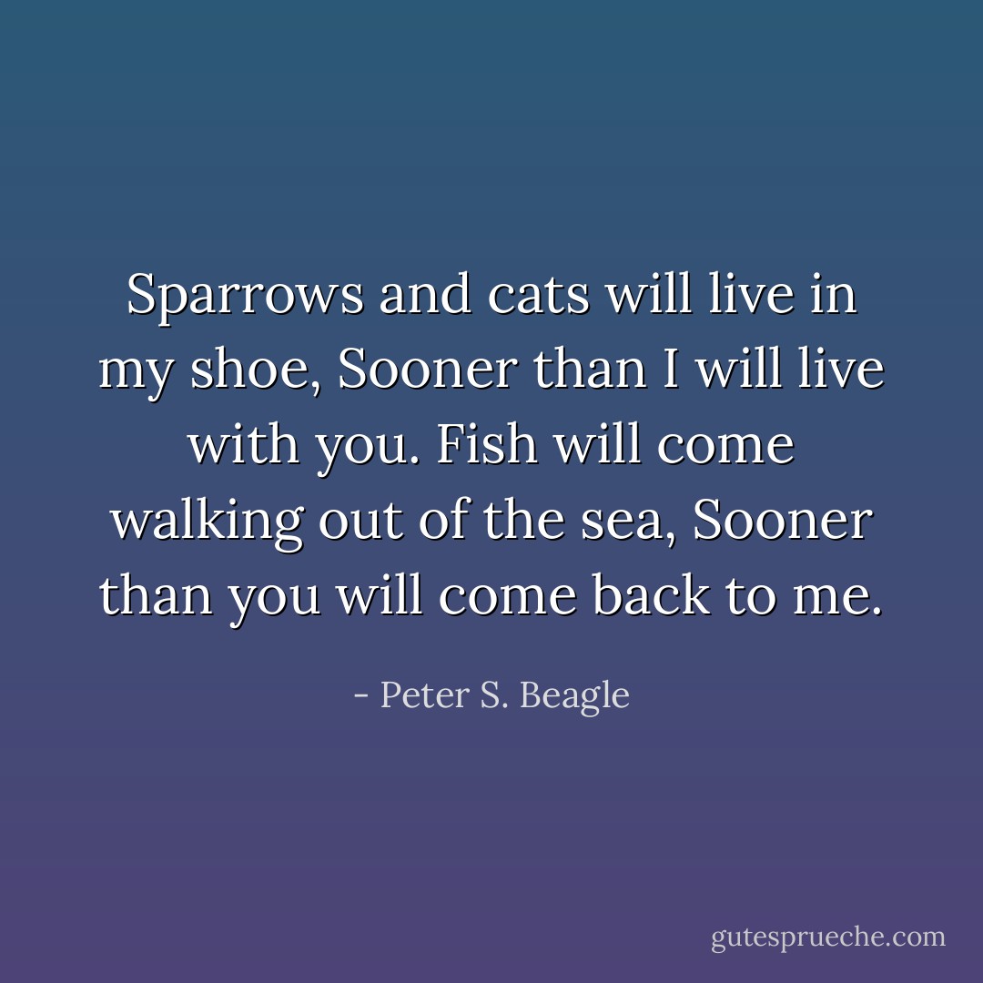 Sparrows and cats will live in my shoe,<br />Sooner than I will live with you.<br />Fish will come walking out of the sea,<br />Sooner than you will come back to me. - Peter S. Beagle