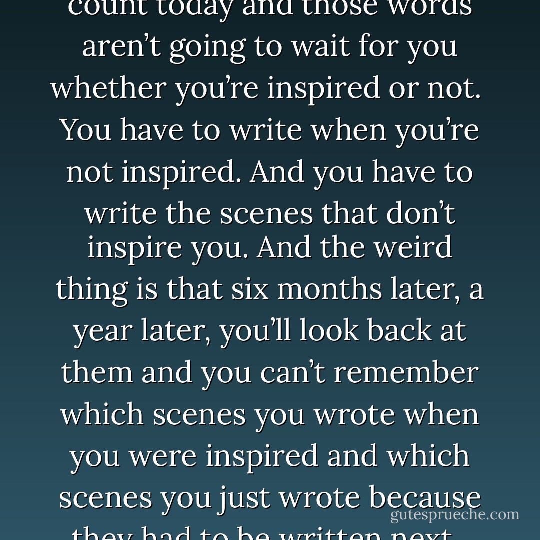 If you only write when you’re inspired you may be a fairly decent poet, but you’ll never be a novelist because you’re going to have to make your word count today and those words aren’t going to wait for you whether you’re inspired or not.<br /><br />You have to write when you’re not inspired. And you have to write the scenes that don’t inspire you. And the weird thing is that six months later, a year later, you’ll look back at them and you can’t remember which scenes you wrote when you were inspired and which scenes you just wrote because they had to be written next.<br /><br />The process of writing can be magical. …Mostly it’s a process of putting one word after another. - Neil Gaiman