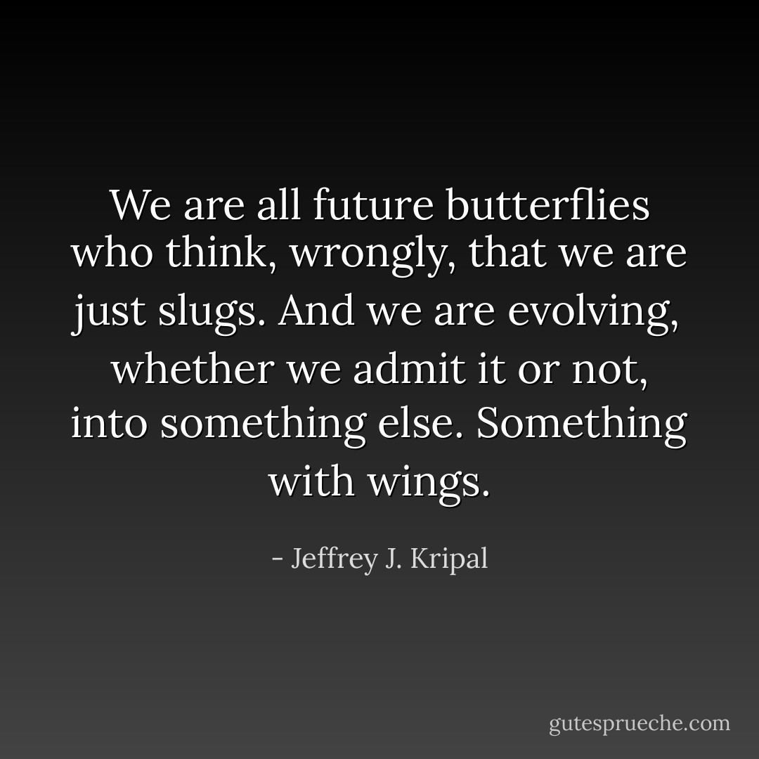 We are all future butterflies who think, wrongly, that we are just slugs. And we are evolving, whether we admit it or not, into something else. Something with wings. - Jeffrey J. Kripal