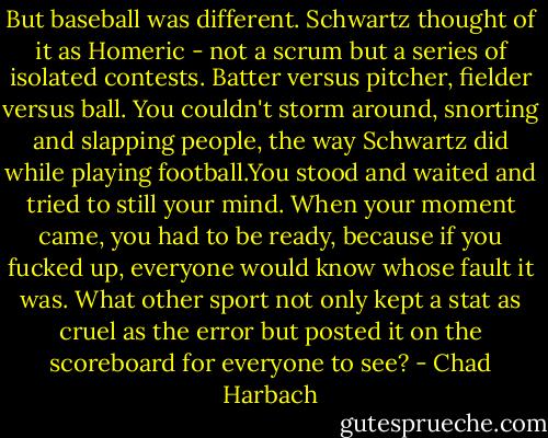 But baseball was different. Schwartz thought of it as Homeric - not a scrum but a series of isolated contests. Batter versus pitcher, fielder versus ball. You couldn't storm around, snorting and slapping people, the way Schwartz did while playing football.You stood and waited and tried to still your mind. When your moment came, you had to be ready, because if you fucked up, everyone would know whose fault it was. What other sport not only kept a stat as cruel as the error but posted it on the scoreboard for everyone to see? - Chad Harbach