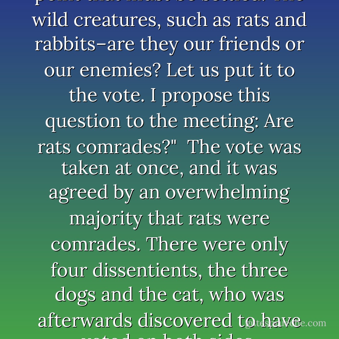 Comrades," he said, "here is a point that must be settled. The wild creatures, such as rats and rabbits–are they our friends or our enemies? Let us put it to the vote. I propose this question to the meeting: Are rats comrades?"<br /><br />The vote was taken at once, and it was agreed by an overwhelming majority that rats were comrades. There were only four dissentients, the three dogs and the cat, who was afterwards discovered to have voted on both sides. - George Orwell