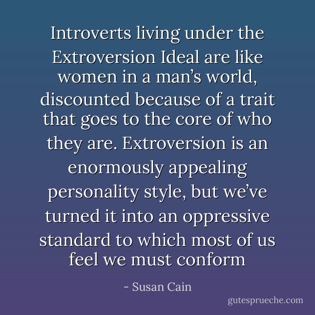 Introverts living under the Extroversion Ideal are like women in a man’s world, discounted because of a trait that goes to the core of who they are. Extroversion is an enormously appealing personality style, but we’ve turned it into an oppressive standard to which most of us feel we must conform - Susan Cain