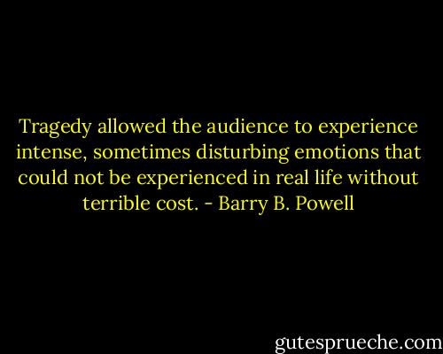 Tragedy allowed the audience to experience intense, sometimes disturbing emotions that could not be experienced in real life without terrible cost. - Barry B. Powell