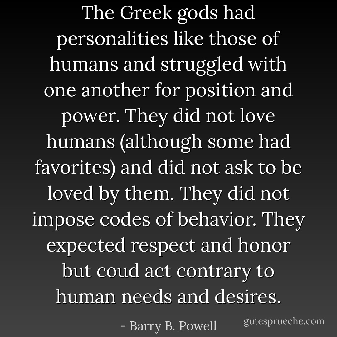 The Greek gods had personalities like those of humans and struggled with one another for position and power. They did not love humans (although some had favorites) and did not ask to be loved by them. They did not impose codes of behavior. They expected respect and honor but coud act contrary to human needs and desires. - Barry B. Powell