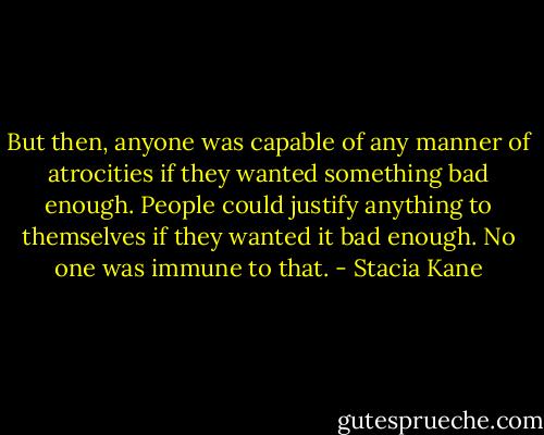 But then, anyone was capable of any manner of atrocities if they wanted something bad enough. People could justify anything to themselves if they wanted it bad enough. No one was immune to that. - Stacia Kane