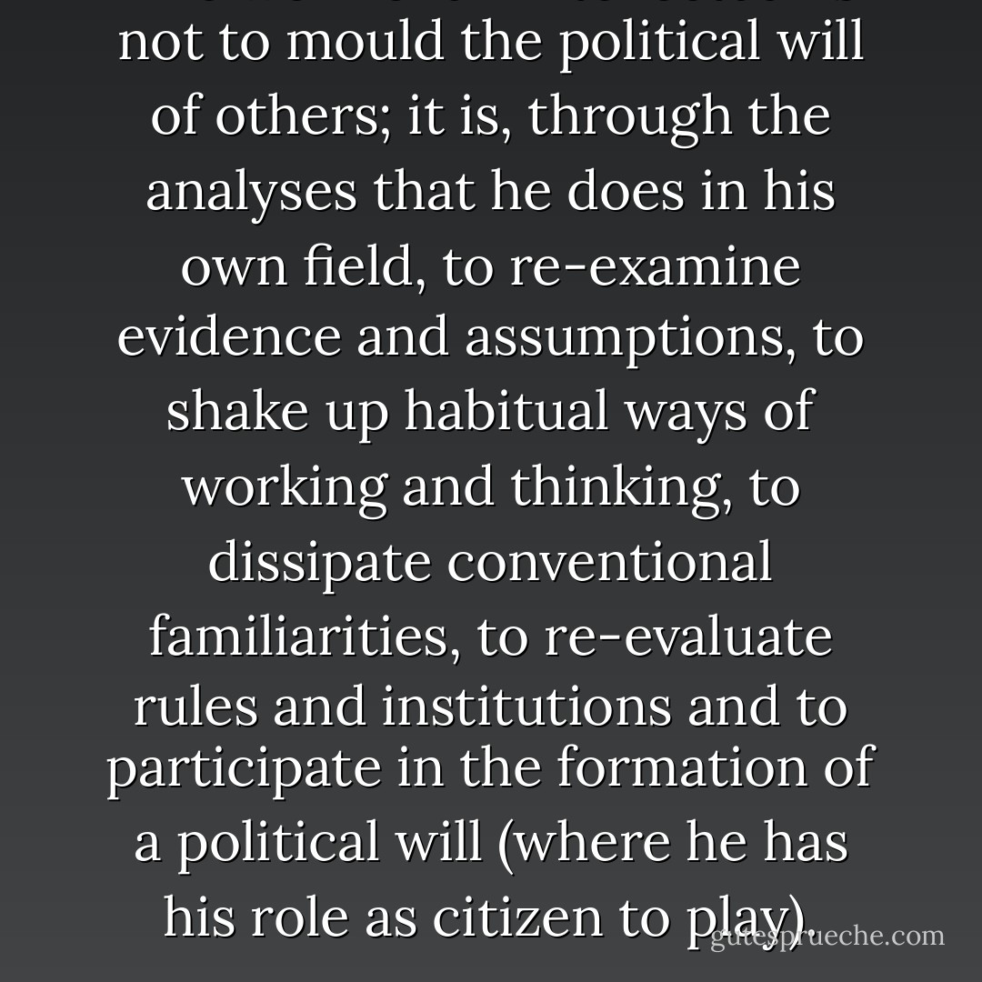 The work of an intellectual is not to mould the political will of others; it is, through the analyses that he does in his own field, to re-examine evidence and assumptions, to shake up habitual ways of working and thinking, to dissipate conventional familiarities, to re-evaluate rules and institutions and to participate in the formation of a political will (where he has his role as citizen to play). - Michel Foucault