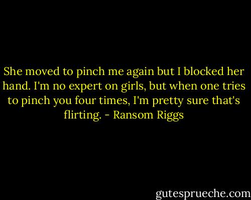 She moved to pinch me again but I blocked her hand. I'm no expert on girls, but when one tries to pinch you four times, I'm pretty sure that's flirting. - Ransom Riggs