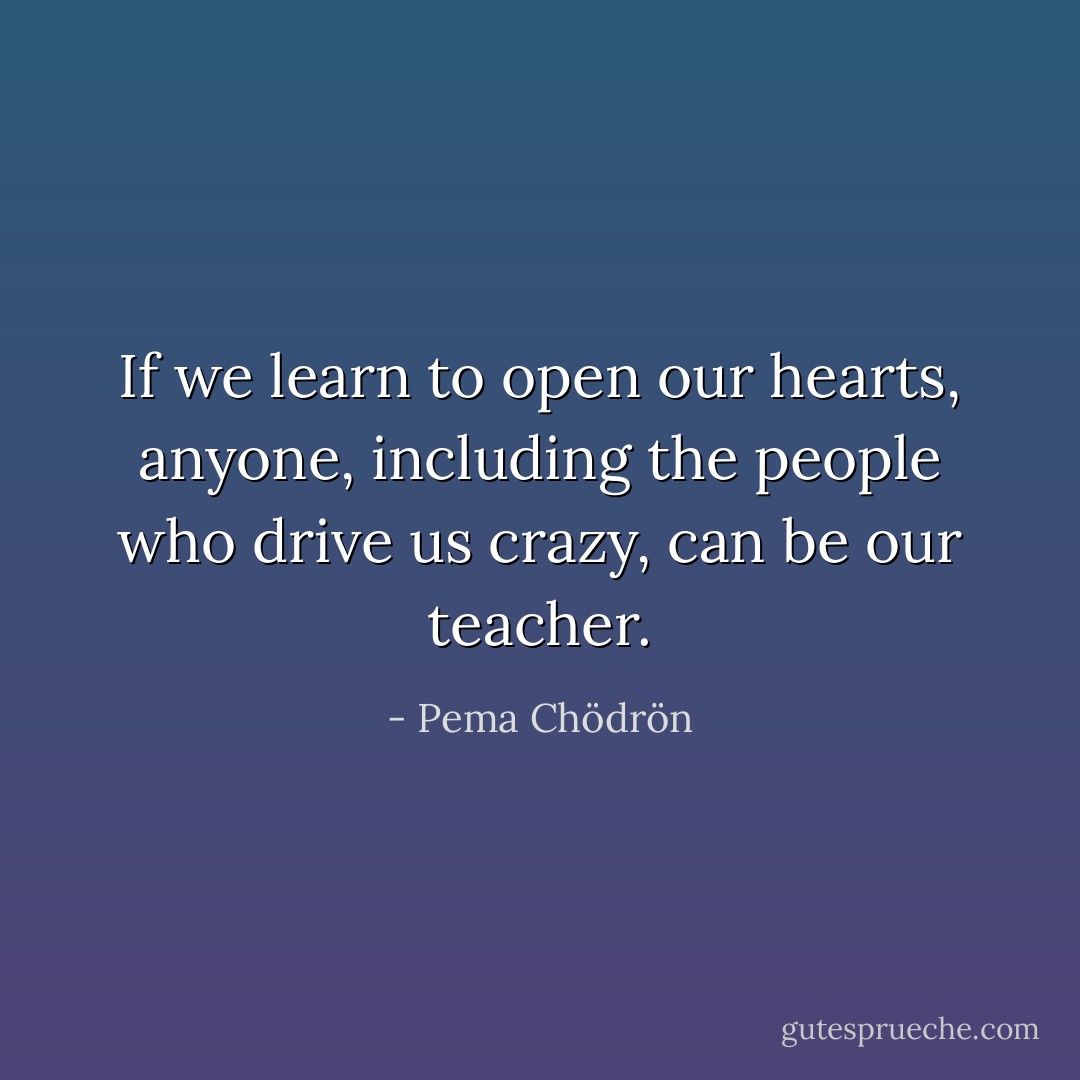 If we learn to open our hearts, anyone, including the people who drive us crazy, can be our teacher. - Pema Chödrön
