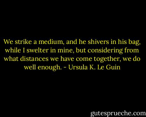 We strike a medium, and he shivers in his bag, while I swelter in mine, but considering from what distances we have come together, we do well enough. - Ursula K. Le Guin
