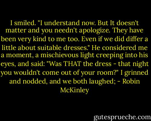 I smiled. "I understand now. But It doesn't matter and you needn't apologize. They have been very kind to me too. Even if we did differ a little about suitable dresses." He considered me a moment, a mischievous light creeping into his eyes, and said: "Was THAT the dress - that night you wouldn't come out of your room?"<br />I grinned and nodded, and we both laughed; - Robin McKinley