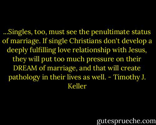 ...Singles, too, must see the penultimate status of marriage. If single Christians don't develop a deeply fulfilling love relationship with Jesus, they will put too much pressure on their DREAM of marriage, and that will create pathology in their lives as well. - Timothy J. Keller