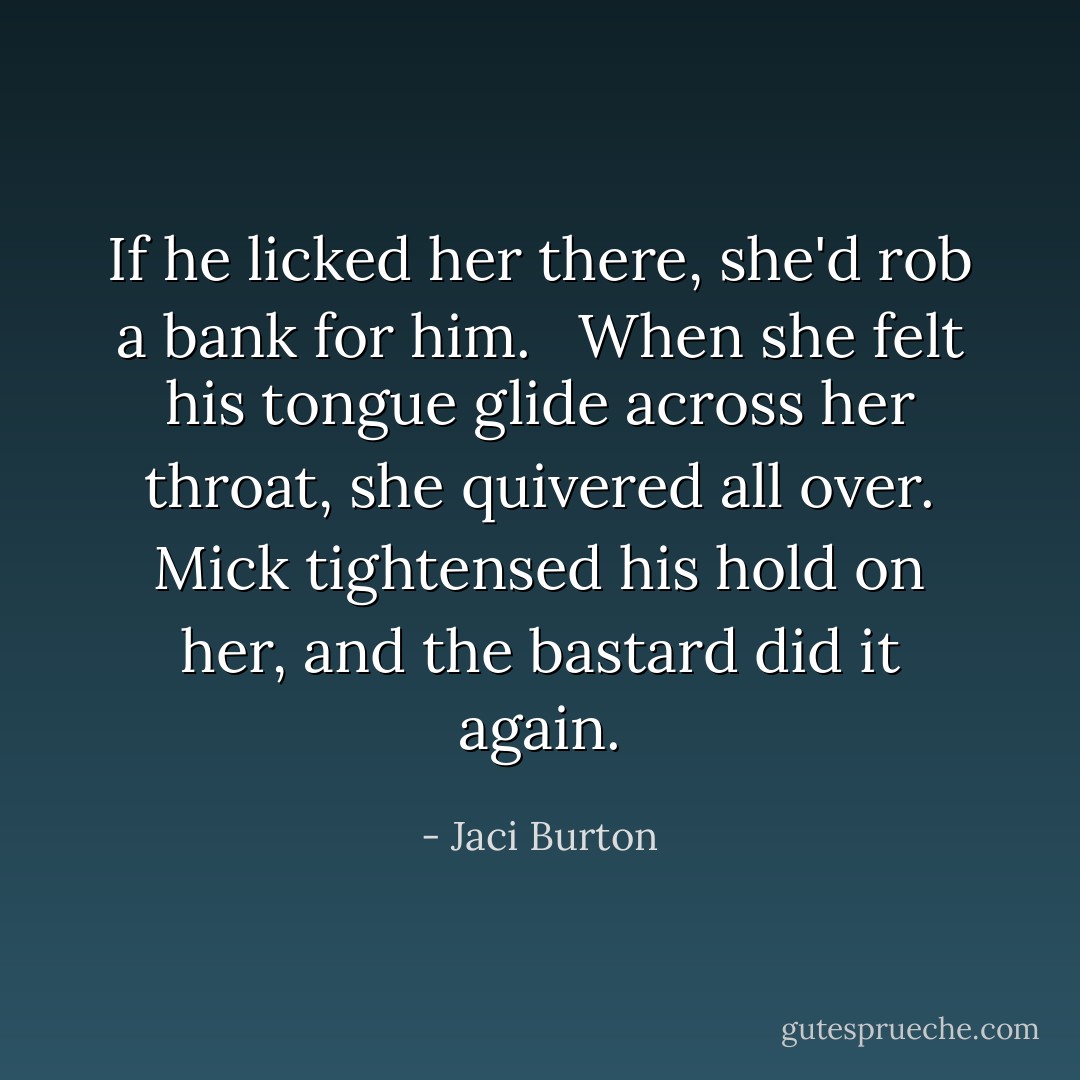 If he licked her there, she'd rob a bank for him. <br /><br />When she felt his tongue glide across her throat, she quivered all over. Mick tightensed his hold on her, and the bastard did it again. - Jaci Burton