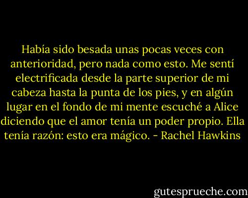 Había sido besada unas pocas veces con anterioridad, pero nada como esto. Me sentí<br />electrificada desde la parte superior de mi cabeza hasta la punta de los pies, y en algún<br />lugar en el fondo de mi mente escuché a Alice diciendo que el amor tenía un poder propio.<br />Ella tenía razón: esto era mágico. - Rachel Hawkins
