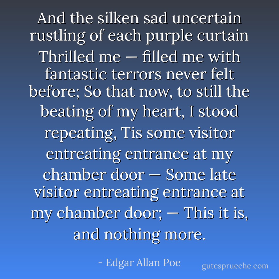 And the silken sad uncertain rustling of each purple curtain<br />Thrilled me — filled me with fantastic terrors never felt before;<br />So that now, to still the beating of my heart, I stood repeating,<br />Tis some visitor entreating entrance at my chamber door —<br />Some late visitor entreating entrance at my chamber door; —<br />This it is, and nothing more. - Edgar Allan Poe