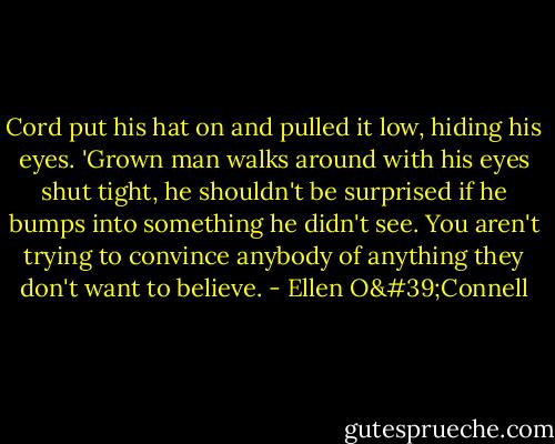 Cord put his hat on and pulled it low, hiding his eyes. 'Grown man walks around with his eyes shut tight, he shouldn't be surprised if he bumps into something he didn't see. You aren't trying to convince anybody of anything they don't want to believe. - Ellen O'Connell