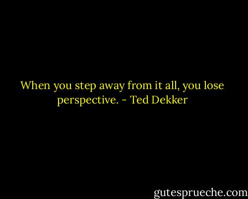 When you step away from it all, you lose perspective. - Ted Dekker