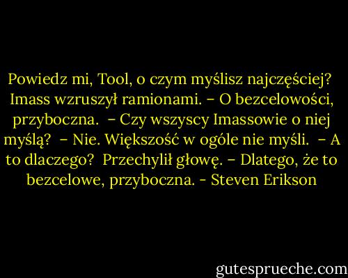 Powiedz mi, Tool, o czym myślisz najczęściej? <br />Imass wzruszył ramionami. – O bezcelowości, przyboczna. <br />– Czy wszyscy Imassowie o niej myślą? <br />– Nie. Większość w ogóle nie myśli. <br />– A to dlaczego? <br />Przechylił głowę. – Dlatego, że to bezcelowe, przyboczna. - Steven Erikson
