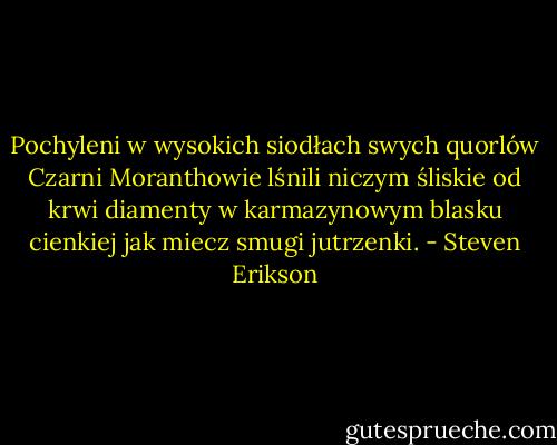 Pochyleni w wysokich siodłach swych quorlów Czarni Moranthowie lśnili niczym śliskie od krwi diamenty w karmazynowym blasku cienkiej jak miecz smugi jutrzenki. - Steven Erikson
