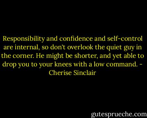 Responsibility and confidence and self-control are internal, so don't overlook the quiet guy in the corner. He might be shorter, and yet able to drop you to your knees with a low command. - Cherise Sinclair