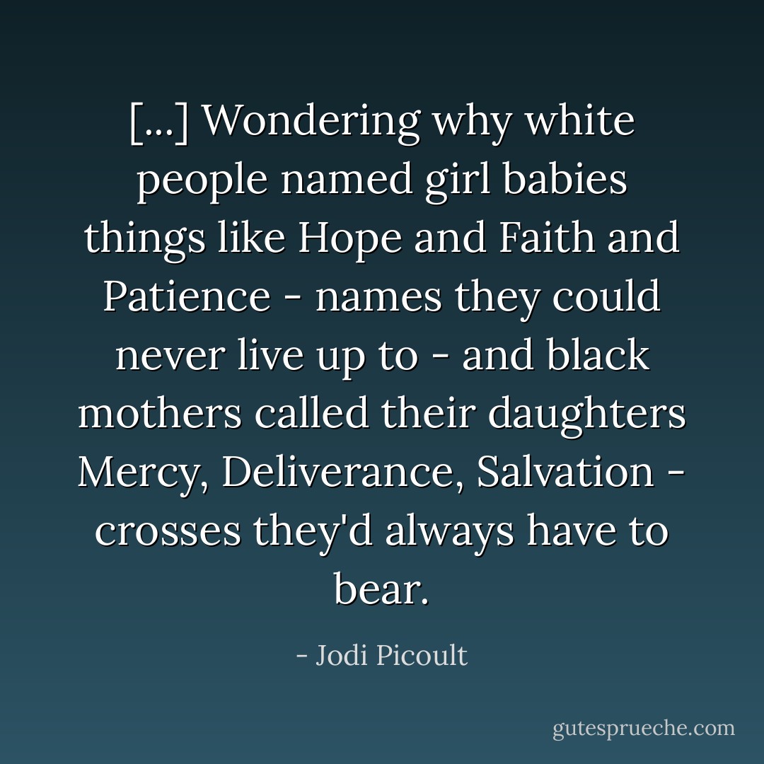 [...] Wondering why white people named girl babies things like Hope and Faith and Patience - names they could never live up to - and black mothers called their daughters Mercy, Deliverance, Salvation - crosses they'd always have to bear. - Jodi Picoult
