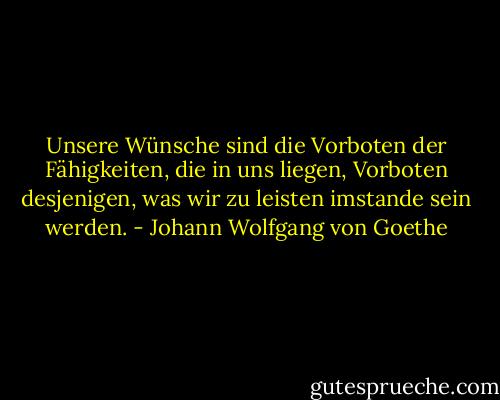 Unsere Wünsche sind die Vorboten der Fähigkeiten, die in uns liegen,<br />Vorboten desjenigen, was wir zu leisten imstande sein werden. - Johann Wolfgang von Goethe