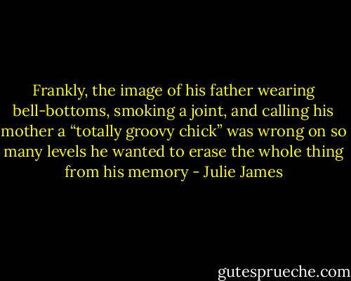 Frankly,<br />the image of his father wearing bell-bottoms,<br />smoking a joint, and calling his mother a “totally<br />groovy chick” was wrong on so many levels he<br />wanted to erase the whole thing from his memory - Julie James