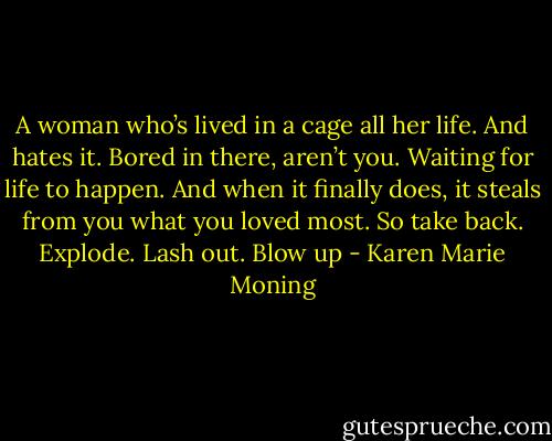 A woman who’s lived in a cage all her life. And hates it. Bored in there, aren’t you. Waiting for life to happen. And when it finally does, it steals from you what you loved most. So take back. Explode. Lash out. Blow up - Karen Marie Moning