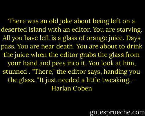 There was an old joke about being left on a deserted island with an editor. You are starving. All you have left is a glass of orange juice. Days pass. You are near death. You are about to drink the juice when the editor grabs the glass from your hand and pees into it. You look at him, stunned . "There," the editor says, handing you the glass. "It just needed a little tweaking. - Harlan Coben