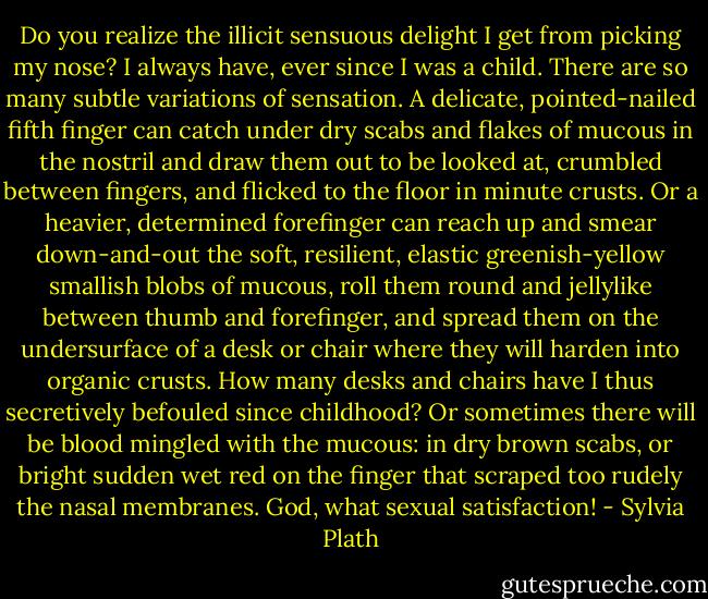 Do you realize the illicit sensuous delight I get from picking my nose? I always have, ever since I was a child. There are so many subtle variations of sensation. A delicate, pointed-nailed fifth finger can catch under dry scabs and flakes of mucous in the nostril and draw them out to be looked at, crumbled between fingers, and flicked to the floor in minute crusts. Or a heavier, determined forefinger can reach up and smear down-and-out the soft, resilient, elastic greenish-yellow smallish blobs of mucous, roll them round and jellylike between thumb and forefinger, and spread them on the undersurface of a desk or chair where they will harden into organic crusts. How many desks and chairs have I thus secretively befouled since childhood? Or sometimes there will be blood mingled with the mucous: in dry brown scabs, or bright sudden wet red on the finger that scraped too rudely the nasal membranes. God, what sexual satisfaction! - Sylvia Plath
