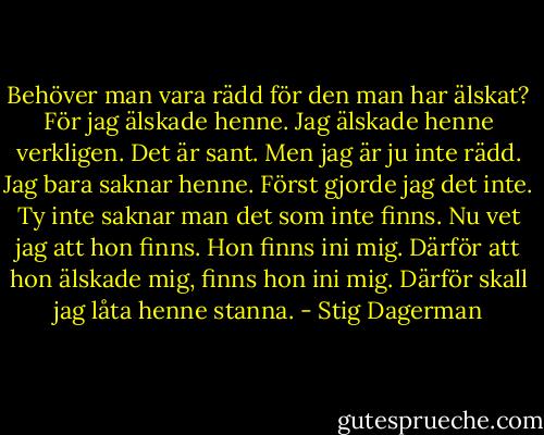 Behöver man vara rädd för den man har älskat? För jag älskade henne. Jag älskade henne verkligen. Det är sant. Men jag är ju inte rädd. Jag bara saknar henne. Först gjorde jag det inte. Ty inte saknar man det som inte finns. Nu vet jag att hon finns. Hon finns ini mig. Därför att hon älskade mig, finns hon ini mig. Därför skall jag låta henne stanna. - Stig Dagerman