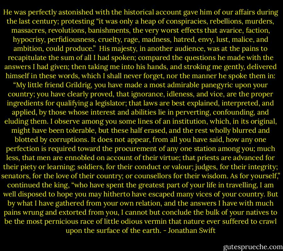 He was perfectly astonished with the historical account gave him of our affairs during the last century; protesting “it was only a heap of conspiracies, rebellions, murders, massacres, revolutions, banishments, the very worst effects that avarice, faction, hypocrisy, perfidiousness, cruelty, rage, madness, hatred, envy, lust, malice, and ambition, could produce.”<br /><br />His majesty, in another audience, was at the pains to recapitulate the sum of all I had spoken; compared the questions he made with the answers I had given; then taking me into his hands, and stroking me gently, delivered himself in these words, which I shall never forget, nor the manner he spoke them in: “My little friend Grildrig, you have made a most admirable panegyric upon your country; you have clearly proved, that ignorance, idleness, and vice, are the proper ingredients for qualifying a legislator; that laws are best explained, interpreted, and applied, by those whose interest and abilities lie in perverting, confounding, and eluding them. I observe among you some lines of an institution, which, in its original, might have been tolerable, but these half erased, and the rest wholly blurred and blotted by corruptions. It does not appear, from all you have said, how any one perfection is required toward the procurement of any one station among you; much less, that men are ennobled on account of their virtue; that priests are advanced for their piety or learning; soldiers, for their conduct or valour; judges, for their integrity; senators, for the love of their country; or counsellors for their wisdom. As for yourself,” continued the king, “who have spent the greatest part of your life in travelling, I am well disposed to hope you may hitherto have escaped many vices of your country. But by what I have gathered from your own relation, and the answers I have with much pains wrung and extorted from you, I cannot but conclude the bulk of your natives to be the most pernicious race of little odious vermin that nature ever suffered to crawl upon the surface of the earth. - Jonathan Swift