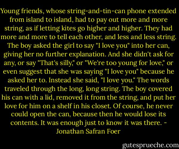 Young friends, whose string-and-tin-can phone extended from island to island, had to pay out more and more string, as if letting kites go higher and higher. They had more and more to tell each other, and less and less string. The boy asked the girl to say "I love you" into her can, giving her no further explanation. And she didn't ask for any, or say "That's silly," or "We're too young for love," or even suggest that she was saying "I love you" because he asked her to. Instead she said, "I love you." The words traveled through the long, long string. The boy covered his can with a lid, removed it from the string, and put her love for him on a shelf in his closet. Of course, he never could open the can, because then he would lose its contents. It was enough just to know it was there. - Jonathan Safran Foer