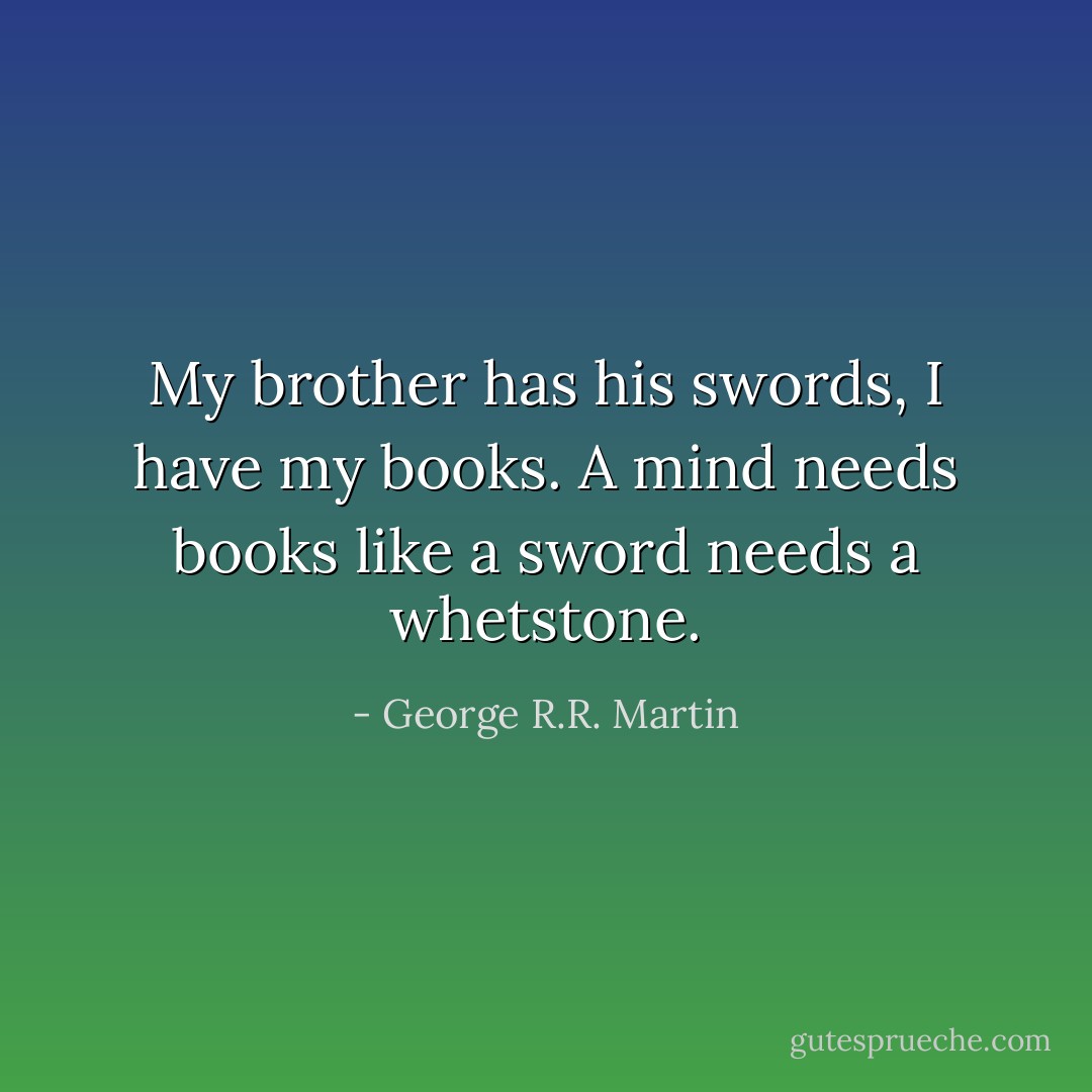 My brother has his swords, I have my books. A mind needs books like a sword needs a whetstone. - George R.R. Martin