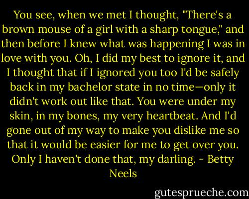 You see, when we met I thought, "There's a brown mouse of a girl with a sharp tongue," and then before I knew what was happening I was in love with you. Oh, I did my best to ignore it, and I thought that if I ignored you too I'd be safely back in my bachelor state in no time—only it didn't work out like that. You were under my skin, in my bones, my very heartbeat. And I'd gone out of my way to make you dislike me so that it would be easier for me to get over you. Only I haven't done that, my darling. - Betty Neels