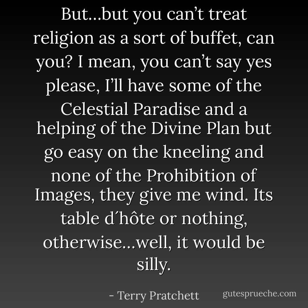 But…but you can’t treat religion as a sort of buffet, can you? I mean, you can’t say yes please, I’ll have some of the Celestial Paradise and a helping of the Divine Plan but go easy on the kneeling and none of the Prohibition of Images, they give me wind. Its table d´hôte or nothing, otherwise…well, it would be silly. - Terry Pratchett