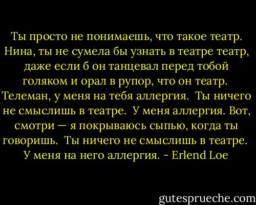 Ты просто не понимаешь, что такое театр. Ни­на, ты не сумела бы узнать в театре театр, даже если б он танцевал перед тобой голяком и орал в рупор, что он театр.<br /><br />Телеман, у меня на тебя аллергия.<br /><br />Ты ничего не смыслишь в театре.<br /><br />У меня аллергия. Вот, смотри — я покрываюсь сыпью, когда ты говоришь.<br /><br />Ты ничего не смыслишь в театре.<br /><br />У меня на него аллергия. - Erlend Loe