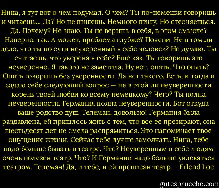 Нина, я тут вот о чем подумал.<br />О чем?<br />Ты по-немецки говоришь и читаешь...<br />Да?<br />Но не пишешь.<br />Немного пишу.<br />Но стесняешься.<br />Да.<br />Почему?<br />Не знаю.<br />Ты не веришь в себя, в этом смысле?<br />Наверно, так.<br />А может, проблема глубже?<br />Поясни.<br />Не в том ли дело, что ты по сути неуверенный в себе человек?<br />Не думаю.<br />Ты считаешь, что уверена в себе?<br />Еще как.<br />Ты говоришь это неуверенно.<br />Я такого не заметила.<br />Ну вот, опять.<br />Что опять?<br />Опять говоришь без уверенности.<br />Да нет такого.<br />Есть, и тогда я задаю себе следующий во­прос — не в этой ли неуверенности корень твоей любви ко всему немецкому?<br />Чего?<br />Ты полна неуверенности. Германия полна не­уверенности. Вот откуда ваше родство душ.<br />Телеман, довольно!<br />Германия была раздавлена, ей пришлось жить с тем, что все ее презирают, она шестьдесят лет не смела распрямиться. Это напоминает твое ощу­щение жизни.<br />Сейчас тебе лучше замолчать.<br />Нина, тебе надо больше бывать в театре.<br />Что?<br />Неуверенным в себе людям очень полезен театр.<br />Что?<br />И Германии надо больше увлекаться театром.<br />Телеман!<br />Да, и тебе, и ей прописан театр. - Erlend Loe