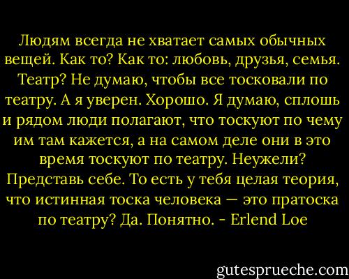 Людям всегда не хватает самых обычных ве­щей.<br />Как то?<br />Как то: любовь, друзья, семья.<br />Театр?<br />Не думаю, чтобы все тосковали по театру.<br />А я уверен.<br />Хорошо.<br />Я думаю, сплошь и рядом люди полагают, что тоскуют по чему им там кажется, а на самом деле они в это время тоскуют по театру.<br />Неужели?<br />Представь себе.<br />То есть у тебя целая теория, что истинная тос­ка человека — это пратоска по театру?<br />Да.<br />Понятно. - Erlend Loe
