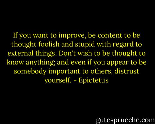 If you want to improve, be content to be thought foolish and stupid with regard to external things. Don't wish to be thought to know anything; and even if you appear to be somebody important to others, distrust yourself. - Epictetus