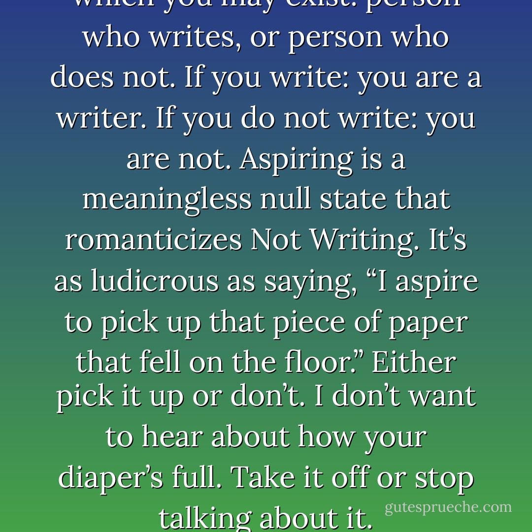 Here are the two states in which you may exist: person who writes, or person who does not. If you write: you are a writer. If you do not write: you are not. Aspiring is a meaningless null state that romanticizes Not Writing. It’s as ludicrous as saying, “I aspire to pick up that piece of paper that fell on the floor.” Either pick it up or don’t. I don’t want to hear about how your diaper’s full. Take it off or stop talking about it. - Chuck Wendig